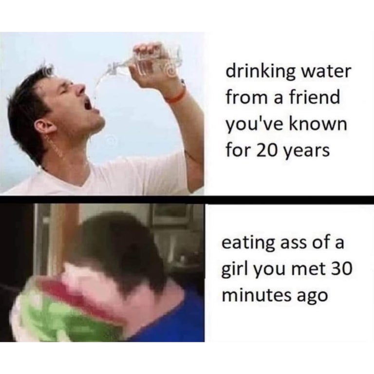 drinking water from a friend you've known for 20 years eating ass of a girl you met 30 minutes ago