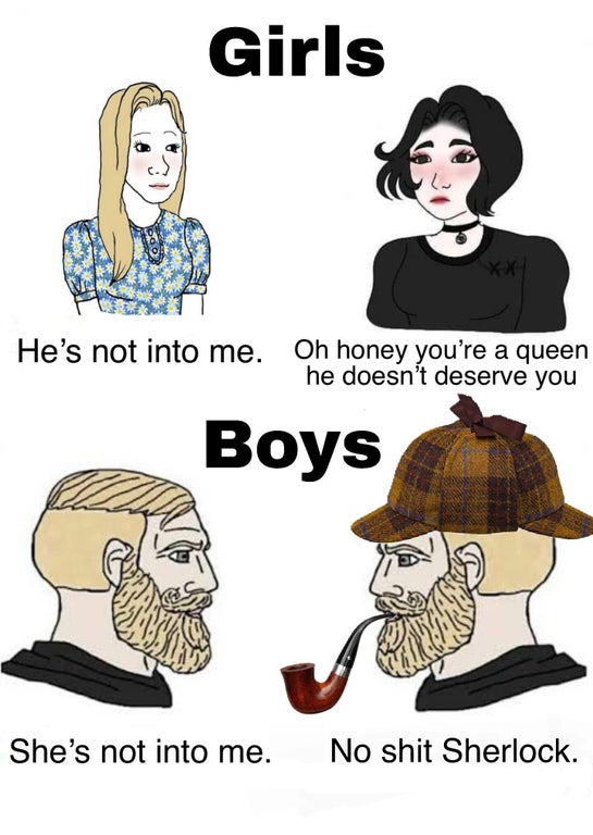 funny memes - Girls He's not into me. Oh honey you're a queen he doesn't deserve you Boys She's not into me. No shit Sherlock.