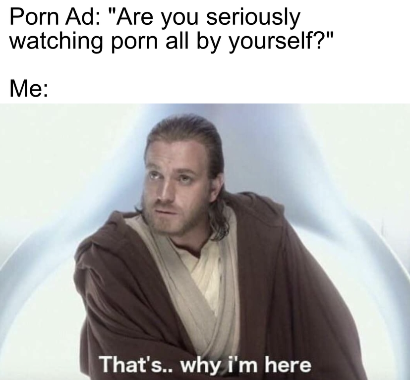 thats why im here meme - Porn Ad "Are you seriously watching porn all by yourself?" Me That's.. why i'm here
