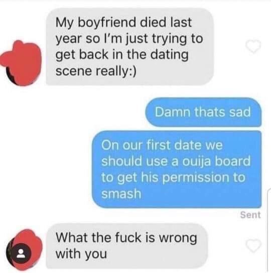 our first date we should use a ouij - My boyfriend died last year so I'm just trying to get back in the dating scene really Damn thats sad On our first date we should use a ouija board to get his permission to smash Sent What the fuck is wrong with you