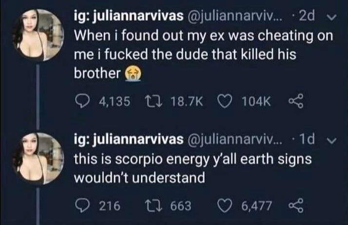 sky - ig juliannarvivas ... 2d When i found out my ex was cheating on me i fucked the dude that killed his brother 4,135 12 ig juliannarvivas ... 10 v this is scorpio energy y'all earth signs wouldn't understand O 216 12 663 6,477
