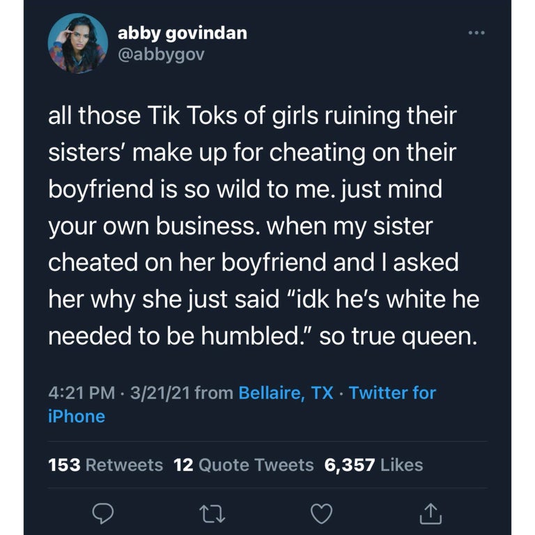 screenshot - abby govindan all those Tik Toks of girls ruining their sisters' make up for cheating on their boyfriend is so wild to me. just mind your own business. when my sister cheated on her boyfriend and I asked her why she just said "idk he's white 