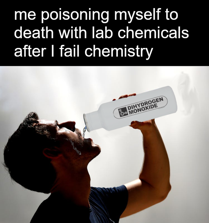 me poisoning myself to death with lab chemicals after I fail chemistry Dihydrogen Monoxide