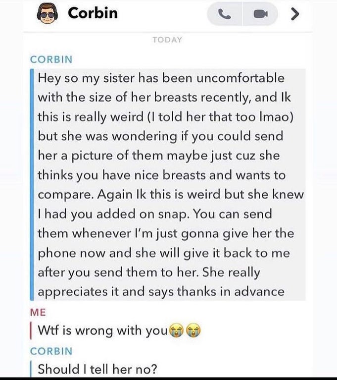 cringeworthy pics - document - Corbin Today Corbin Hey so my sister has been uncomfortable with the size of her breasts recently, and Ik this is really weird I told her that too Imao but she was wondering if you could send her a picture of them maybe just