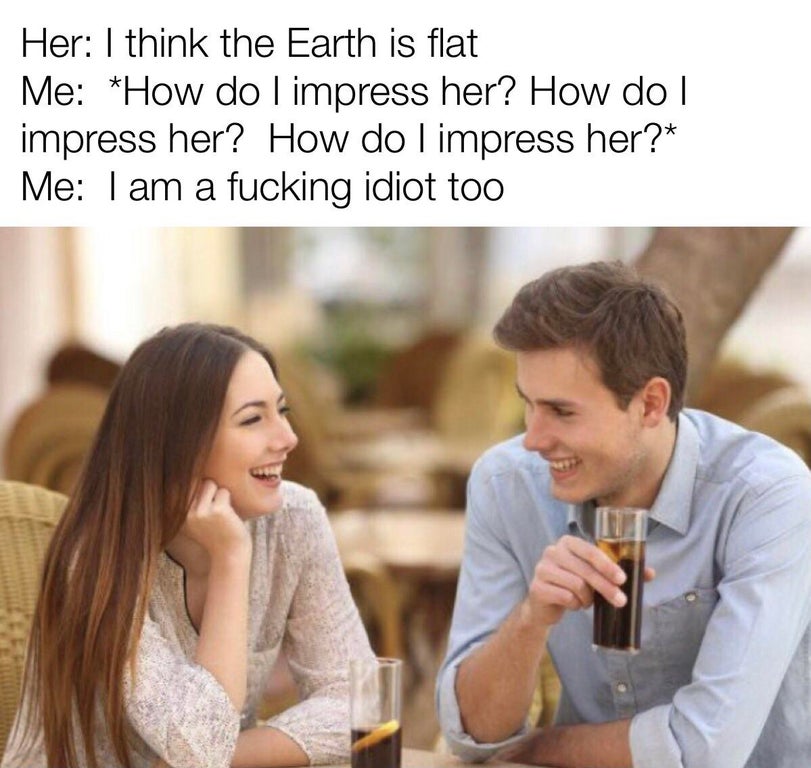 Dating - Her I think the Earth is flat Me How do I impress her? How do I impress her? How do I impress her? Me I am a fucking idiot too