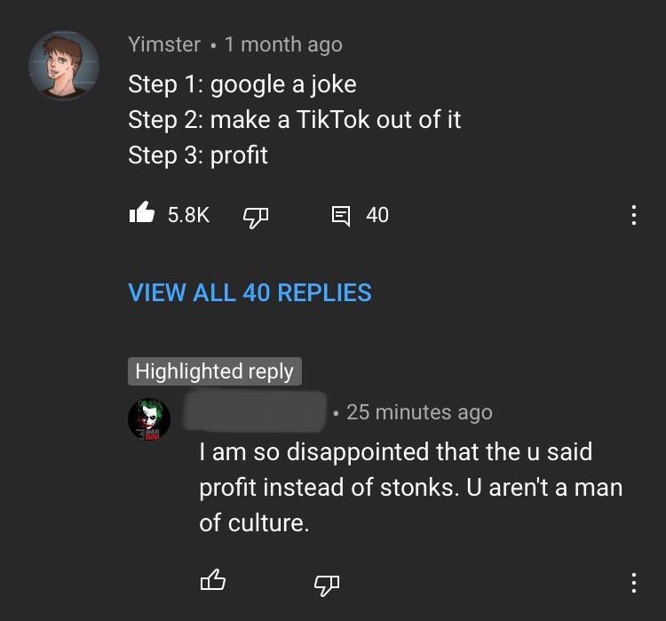 screenshot - Yimster 1 month ago Step 1 google a joke Step 2 make a TikTok out of it Step 3 profit E 40 View All 40 Replies Highlighted . 25 minutes ago I am so disappointed that the u said profit instead of stonks. U aren't a man of culture.