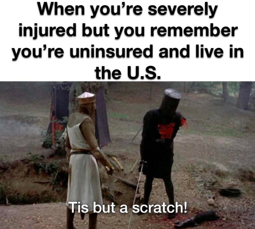 monty python and the holy - When you're severely injured but you remember you're uninsured and live in the U.S. Tis but a scratch!