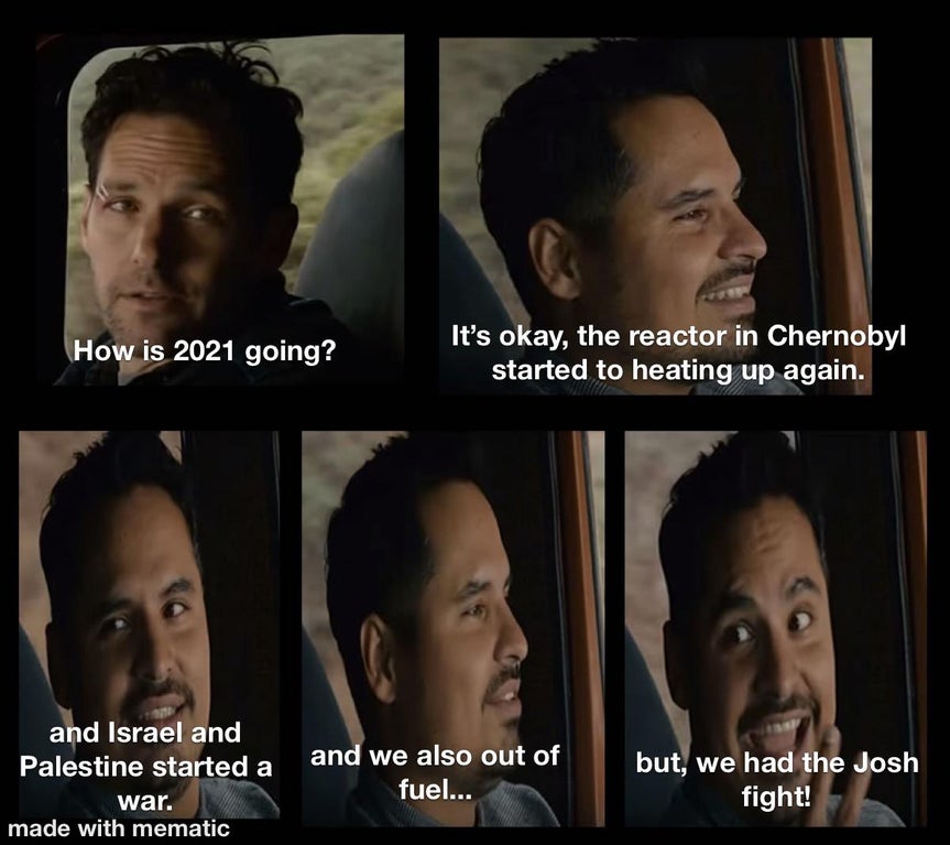 Ant-Man - How is 2021 going? It's okay, the reactor in Chernobyl started to heating up again. and Israel and Palestine started a war. made with mematic and we also out of fuel... but, we had the Josh fight!