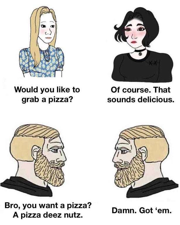 boys vs girls memes - Would you to grab a pizza? Of course. That sounds delicious. Bro, you want a pizza? A pizza deez nutz. Damn. Got 'em.