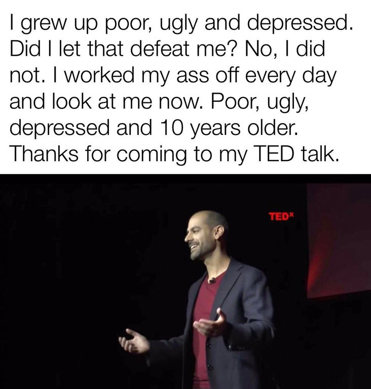 presentation - I grew up poor, ugly and depressed. Did I let that defeat me? No, I did not. I worked my ass off every day and look at me now. Poor, ugly, depressed and 10 years older. Thanks for coming to my Ted talk. TEDx