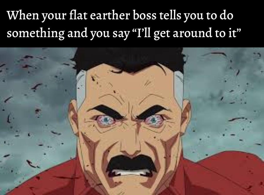 When your flat earther boss tells you to do something and you say I'll get around to it