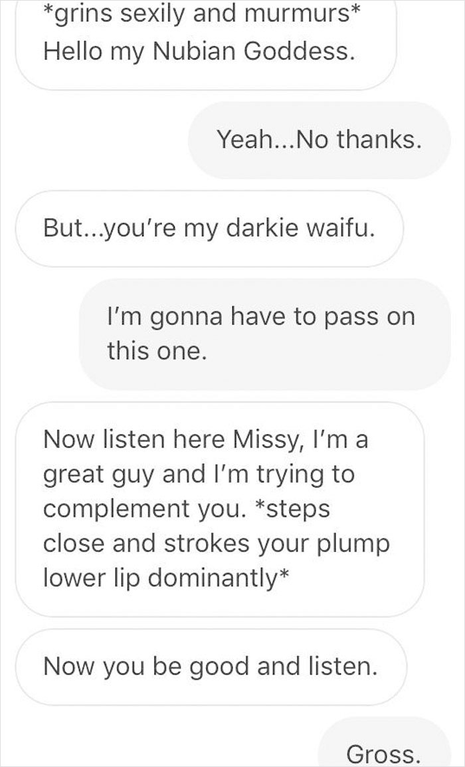 cringe asterisks - grins sexily and murmurs Hello my Nubian Goddess. Yeah... No thanks. But...you're my darkie waifu. I'm gonna have to pass on this one. Now listen here Missy, I'm a great guy and I'm trying to complement you. steps close and strokes your