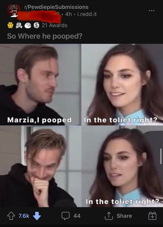 jaw - rPewdiepie Submissions n. 4h. i.redd.it e S 21 Awards So Where he pooped? Marzia, I pooped In the toliet right? In the toliet right? I Q 44