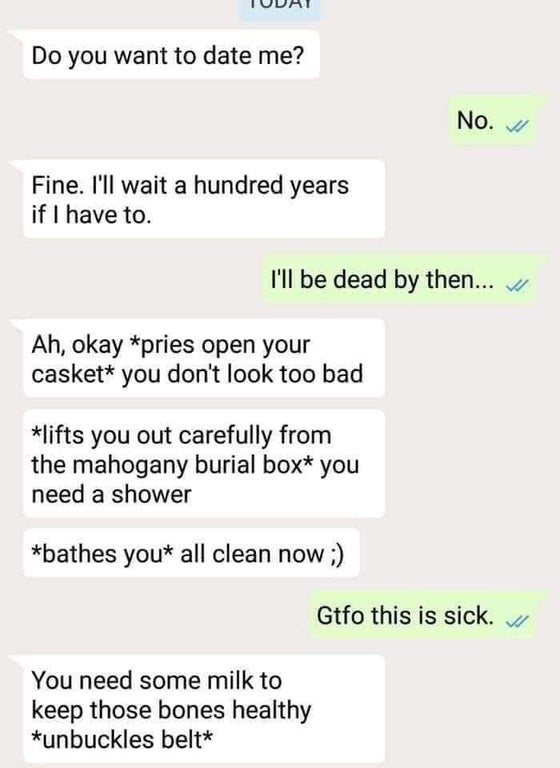 creepy asterisks reddit - Do you want to date me? No. Fine. I'll wait a hundred years if I have to. I'll be dead by then... Ah, okay pries open your casket you don't look too bad lifts you out carefully from the mahogany burial box you need a shower bathe