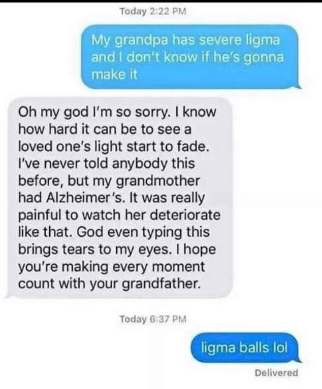 document - Today My grandpa has severe ligma and I don't know if he's gonna make it Oh my god I'm so sorry. I know how hard it can be to see a loved one's light start to fade. I've never told anybody this before, but my grandmother had Alzheimer's. It was