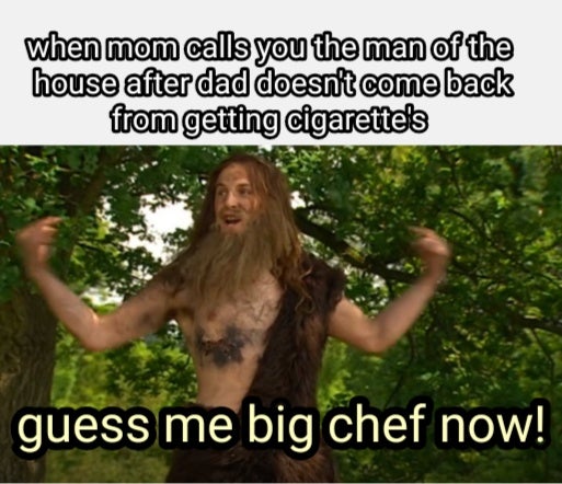 tree - when mom calls you the man of the house after dad doesn't come back from getting cigarette's guess me big chef now!