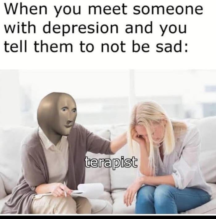 dank memes - psychological treatment - When you meet someone with depresion and you tell them to not be sad terapist
