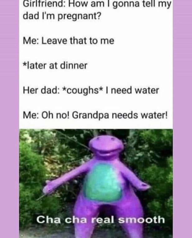 cha cha real smooth meme - Girlfriend How am I gonna tell my dad I'm pregnant? Me Leave that to me later at dinner Her dad coughs I need water Me Oh no! Grandpa needs water! Cha cha real smooth