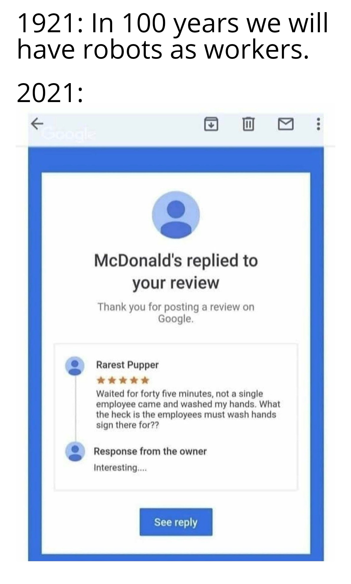 web page - 1921 In 100 years we will have robots as workers. 2021 M McDonald's replied to your review Thank you for posting a review on Google. Rarest Pupper Waited for forty five minutes, not a single employee came and washed my hands. What the heck is t