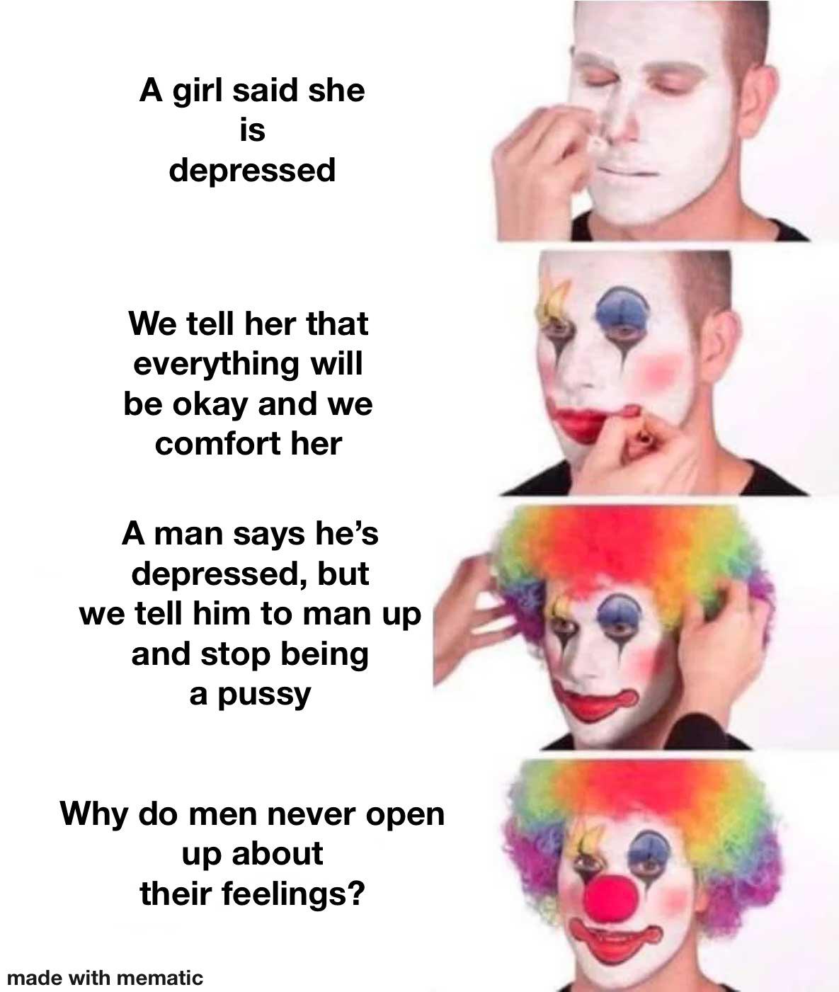 clown mode - A girl said she is depressed We tell her that everything will be okay and we comfort her A man says he's depressed, but we tell him to man up and stop being a pussy Why do men never open up about their feelings? made with mematic