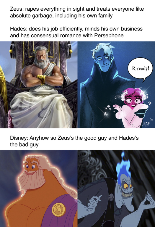 cartoon - Zeus rapes everything in sight and treats everyone absolute garbage, including his own family Hades does his job efficiently, minds his own business and has consensual romance with Persephone Rready! Disney Anyhow so Zeus's the good guy and Hade