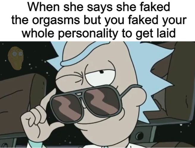 rick and morty rick - When she says she faked the orgasms but you faked your whole personality to get laid