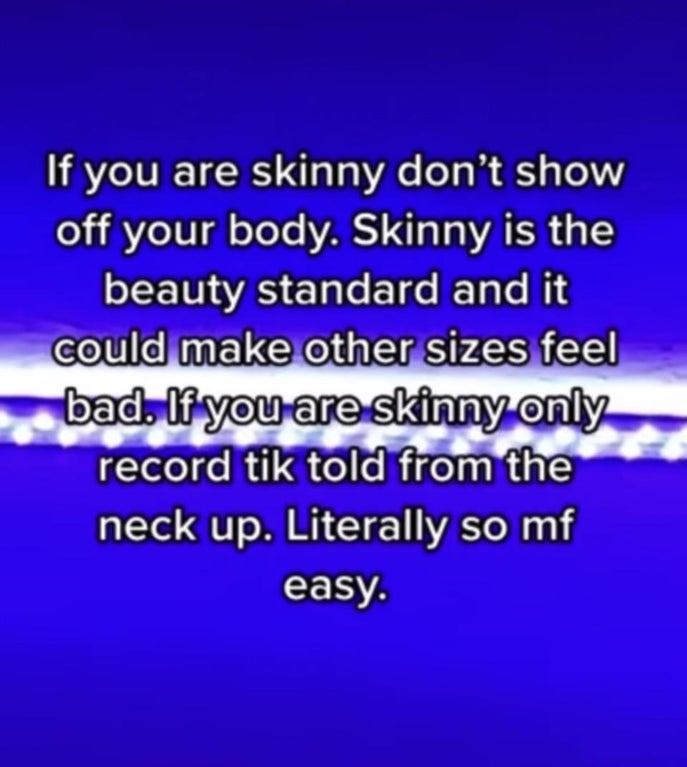 atmosphere - If you are skinny don't show off your body. Skinny is the beauty standard and it could make other sizes feel bad. If you are skinny only record tik told from the neck up. Literally so mf easy.