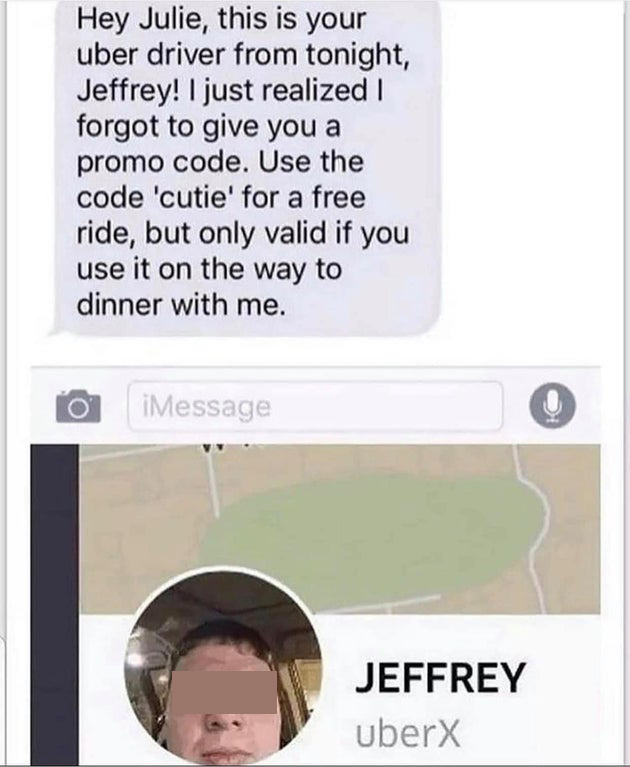 no thanks i ll walk - Hey Julie, this is your uber driver from tonight, Jeffrey! I just realized I forgot to give you a promo code. Use the code 'cutie' for a free ride, but only valid if you use it on the way to dinner with me. iMessage Jeffrey uberX