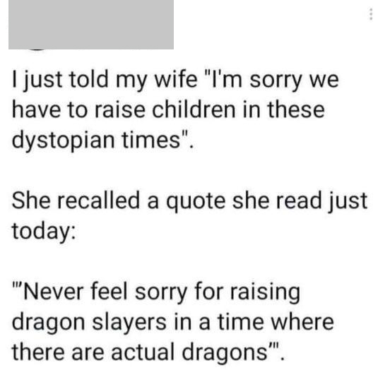 I just told my wife "I'm sorry we have to raise children in these dystopian times". She recalled a quote she read just today "Never feel sorry for raising dragon slayers in a time where there are actual dragons".