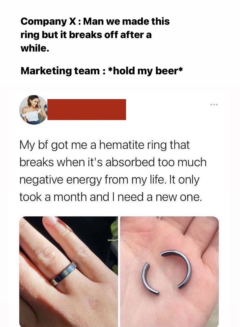 Company X Man we made this ring but it breaks off after a while. Marketing team hold my beer My bf got me a hematite ring that breaks when it's absorbed too much negative energy from my life. It only took a month and I need a new one. G