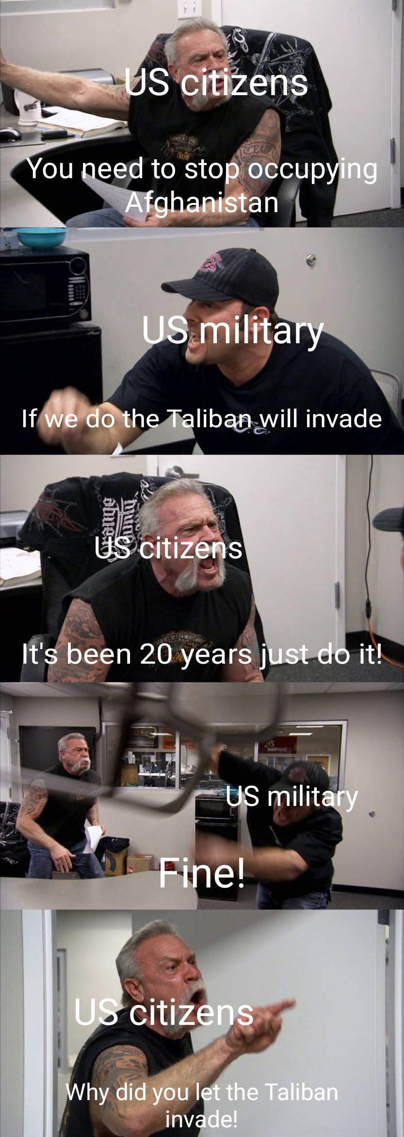 american chopper meme bagging area - Us citizens You need to stop occupying Afghanistan Us military if we do the Taliban will invade Us citizens It's been 20 years just do it! us military Fine! us citizens Why did you let the Taliban invade!