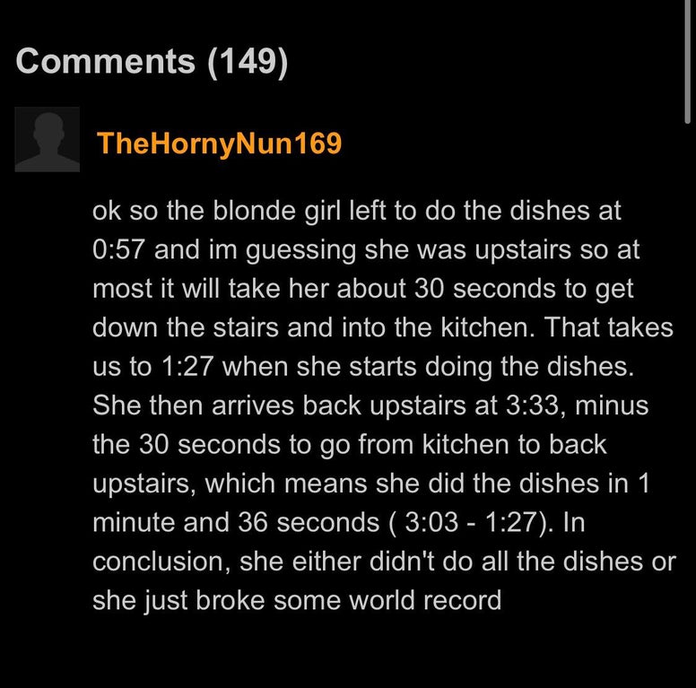 angle - 149 TheHornyNun 169 ok so the blonde girl left to do the dishes at and im guessing she was upstairs so at most it will take her about 30 seconds to get down the stairs and into the kitchen. That takes us to when she starts doing the dishes. She th