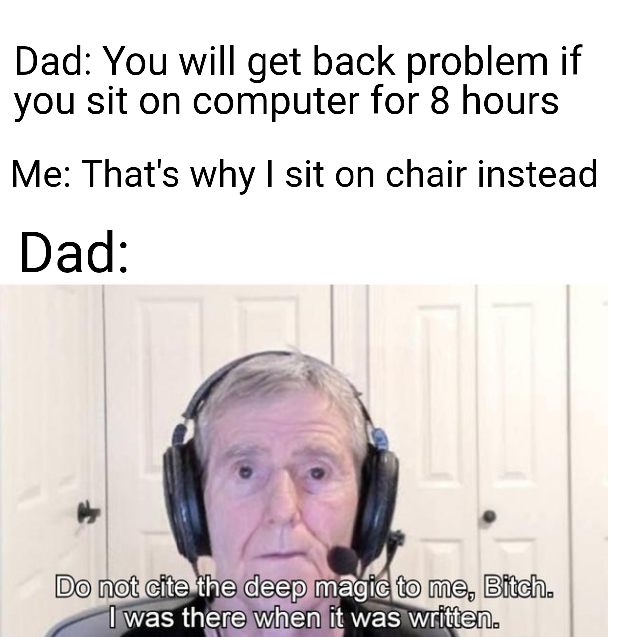 head - Dad You will get back problem if you sit on computer for 8 hours Me That's why I sit on chair instead Dad Do not cite the deep magic to me, Bitch. I was there when it was written.
