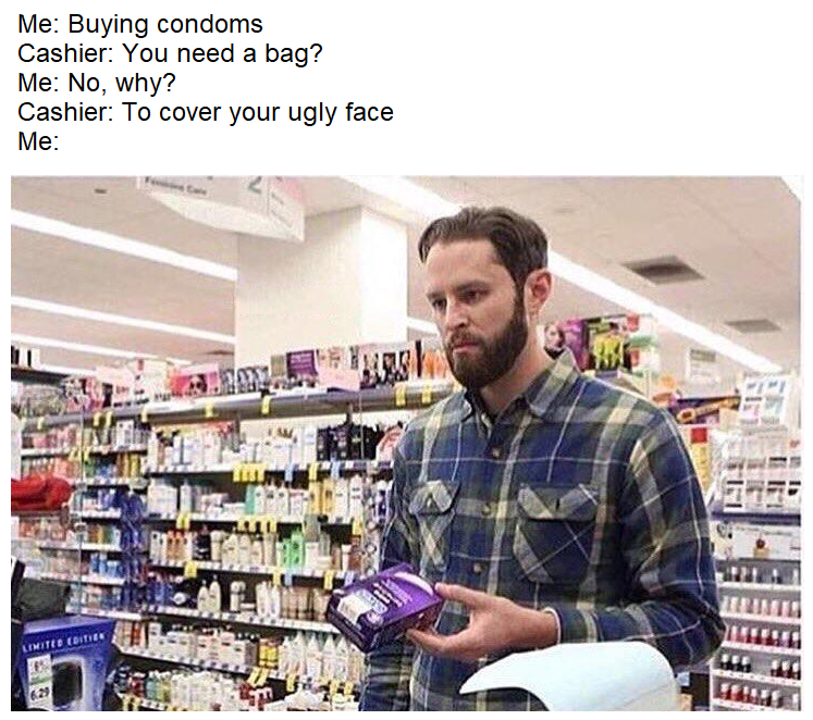 do you need a bag no shes not that ugly - Me Buying condoms Cashier You need a bag? Me No, why? Cashier To cover your ugly face Me Lite Er