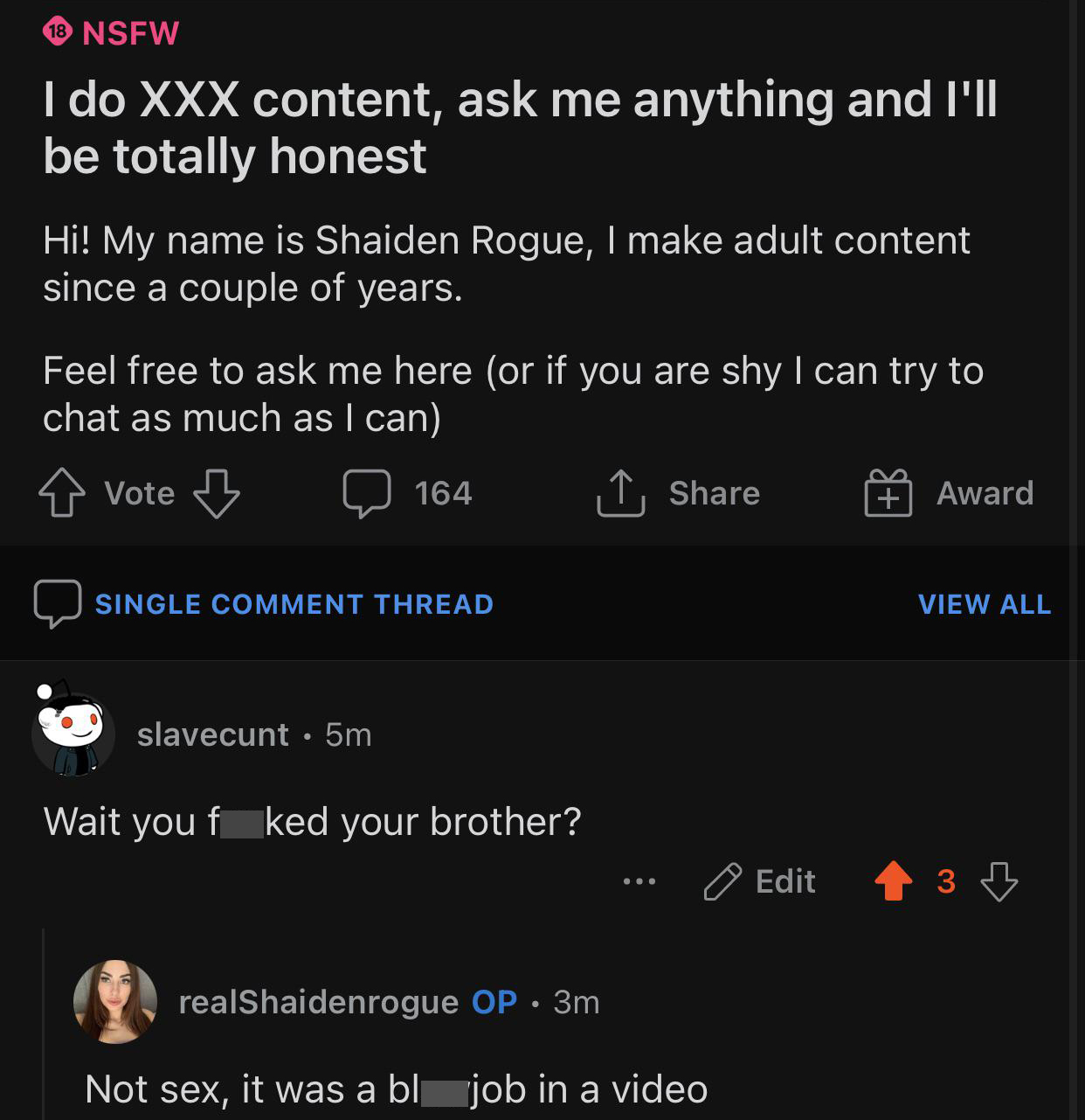 screenshot - 18 Nsfw I do Xxx content, ask me anything and I'll be totally honest Hi! My name is Shaiden Rogue, I make adult content since a couple of years. Feel free to ask me here or if you are shy I can try to chat as much as I can o vote B 164 Award 