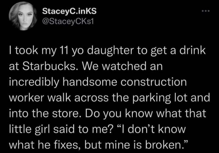 StaceyC.inks I took my 11 yo daughter to get a drink at Starbucks. We watched an incredibly handsome construction worker walk across the parking lot and into the store. Do you know what that little girl said to me? "I don't know what he fixes, but mine is