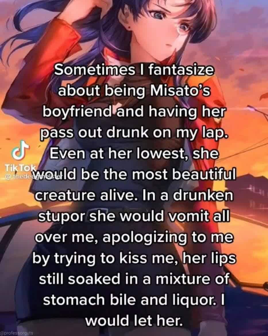 friendship - Sometimes I fantasize about being Misato's boyfriendland having her pass out drunk on my lap. t Even at her lowest, she TikTo would be the most beautiful creature alive. In a drunken stupor she would vomit all over me, apologizing to me by tr