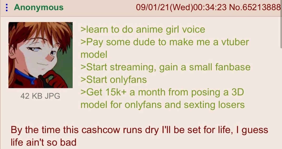 cringe pics - cartoon - Anonymous 090121Wed23 No.65213888 >learn to do anime girl voice >Pay some dude to make me a vtuber model >Start streaming, gain a small fanbase >Start onlyfans >Get 15k a month from posing a 3D model for onlyfans and sexting losers