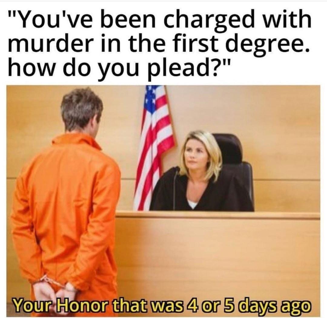 judge and criminal - "You've been charged with murder in the first degree. how do you plead?" Your Honor that was 4 or 5 days ago