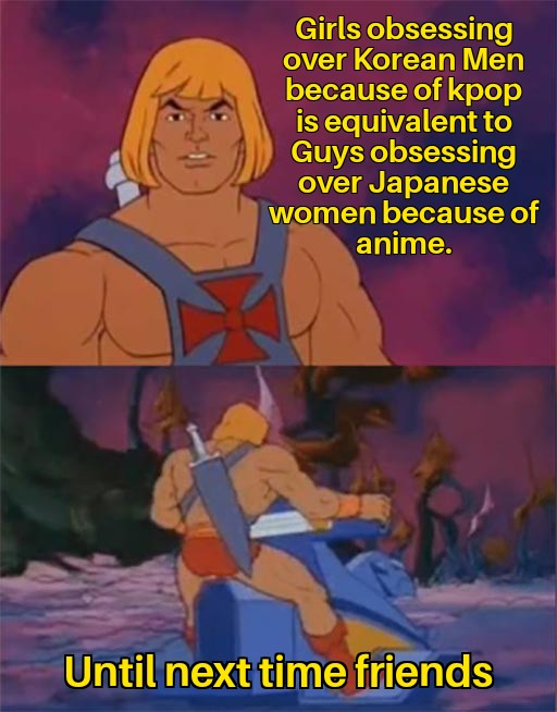 he man memes - Girls obsessing over Korean Men because of kpop is equivalent to Guys obsessing over Japanese women because of anime. Until next time friends
