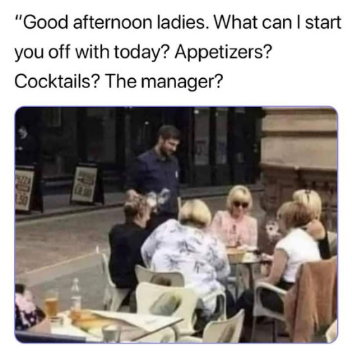 good afternoon ladies what can i start you off with today - "Good afternoon ladies. What can I start you off with today? Appetizers? Cocktails? The manager? Sus
