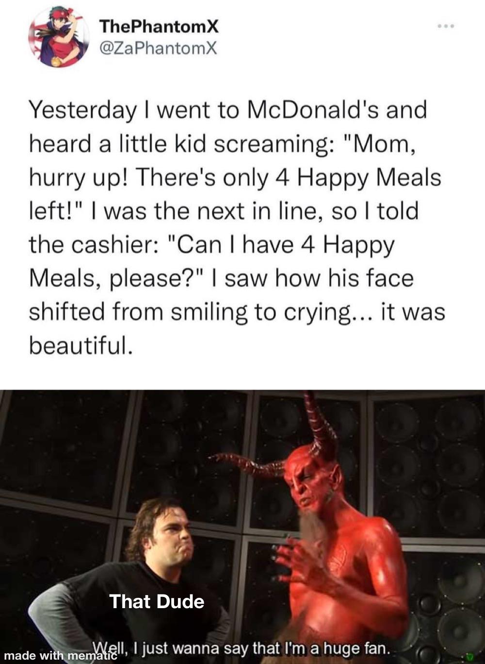 dank memes - funny memes - devil impressed meme - The PhantomX Yesterday I went to McDonald's and heard a little kid screaming "Mom, hurry up! There's only 4 Happy Meals left!" I was the next in line, so I told the cashier "Can I have 4 Happy Meals, pleas
