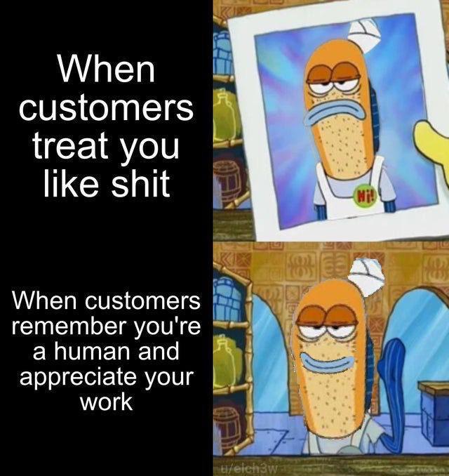 you love someone you dont - When customers treat you shit Mi! 129 When customers remember you're a human and appreciate your work tieich3w