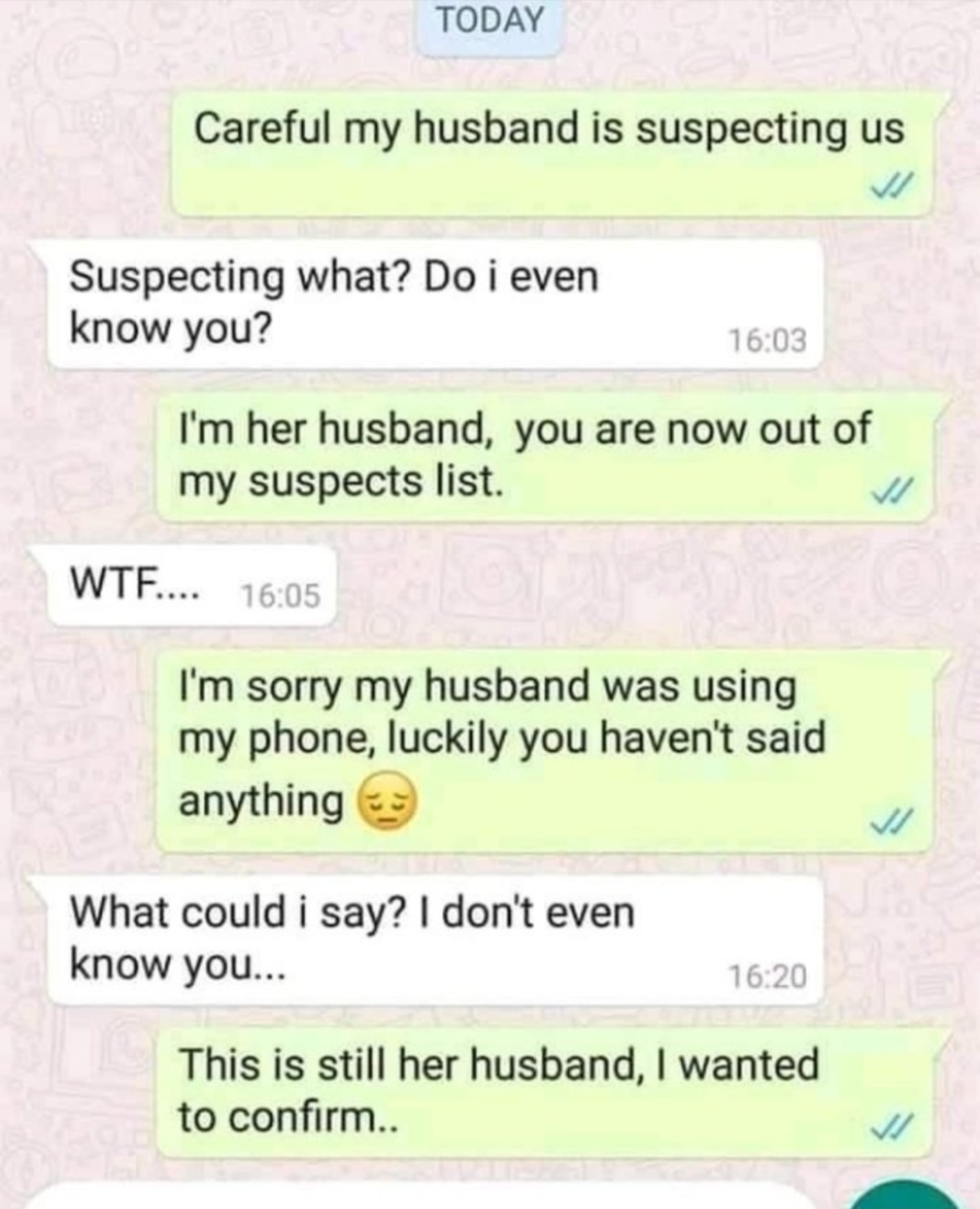 cringe pics - wtf pics - document - Today Careful my husband is suspecting us Suspecting what? Do i even know you? I'm her husband, you are now out of my suspects list. Wtf... I'm sorry my husband was using my phone, luckily you haven't said anything What
