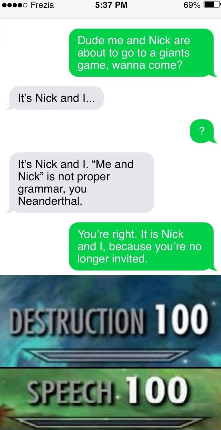 skyrim destruction - ....0 Frezia 69% Dude me and Nick are about to go to a giants game, wanna come? It's Nick and I... ? It's Nick and I. "Me and Nick is not proper grammar, you Neanderthal. You're right. It is Nick and I, because you're no longer invite