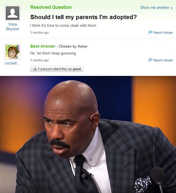 yahoo answers fail - Show me another 1 Resolved Question Should I tell my parents I'm adopted? I think it's time to come clean with them 3 months ago Vista Beyond Report Abuse Best Answer Chosen by Asker No; let them keep guessing 3 months ago PReport Abu