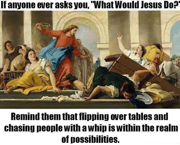 would jesus do meme - If anyone ever asks you, "What Would Jesus Do? Remind them that flipping over tables and chasing people with a whip is within the realm of possibilities.