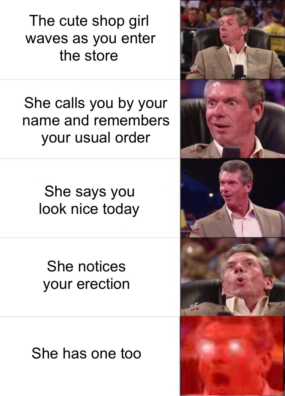 vince mcmahon meme template - The cute shop girl waves as you enter the store She calls you by your name and remembers your usual order She says you look nice today She notices your erection She has one too