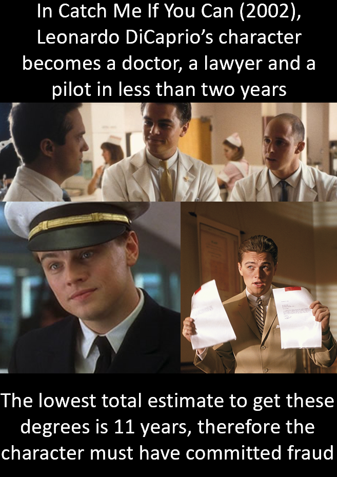 catch me if you can - In Catch Me If You Can 2002, Leonardo DiCaprio's character becomes a doctor, a lawyer and a pilot in less than two years The lowest total estimate to get these degrees is 11 years, therefore the character must have committed fraud
