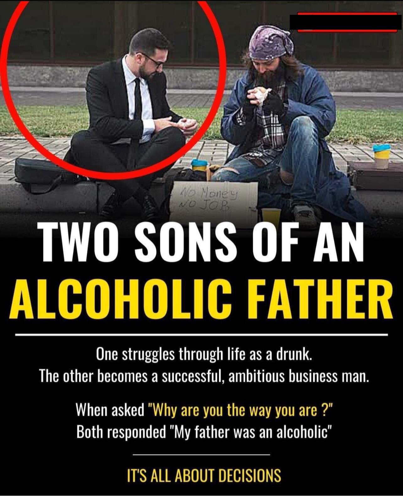 cringe pics - wtf pics - photo aption - Ho Noiley Wo Job Two Sons Of An Alcoholic Father One struggles through life as a drunk. The other becomes a successful, ambitious business man. When asked "Why are you the way you are ?" Both responded "My father wa